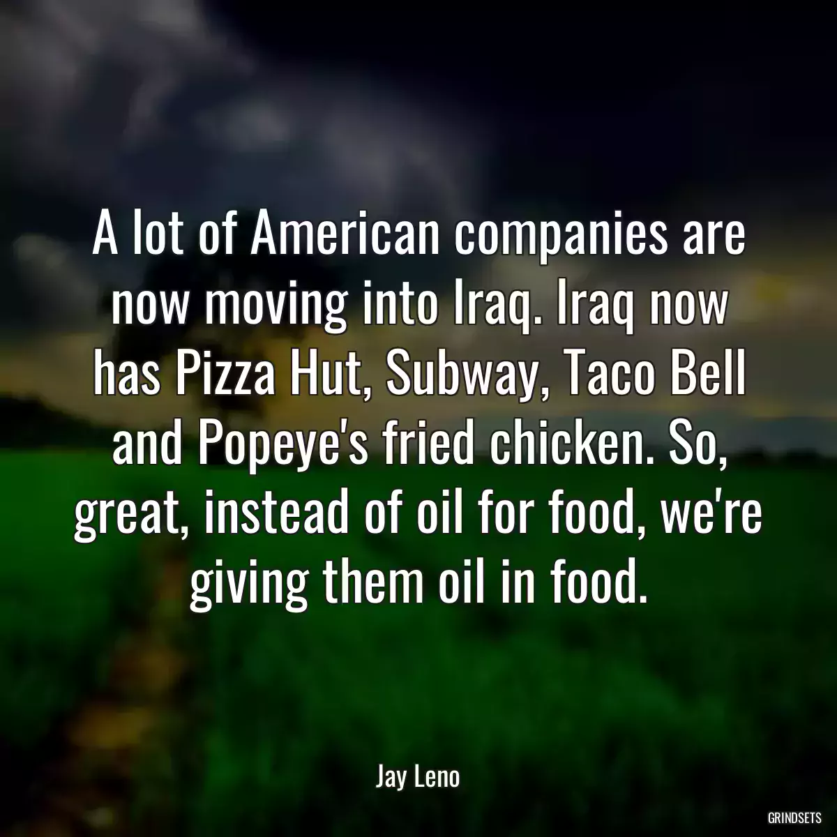 A lot of American companies are now moving into Iraq. Iraq now has Pizza Hut, Subway, Taco Bell and Popeye\'s fried chicken. So, great, instead of oil for food, we\'re giving them oil in food.