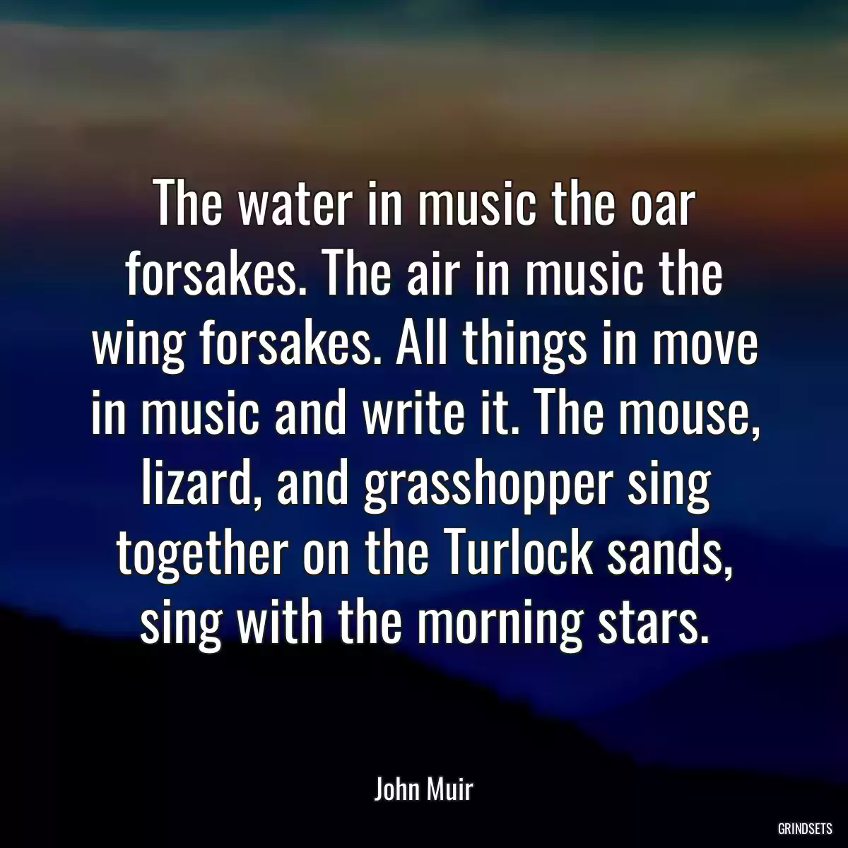 The water in music the oar forsakes. The air in music the wing forsakes. All things in move in music and write it. The mouse, lizard, and grasshopper sing together on the Turlock sands, sing with the morning stars.