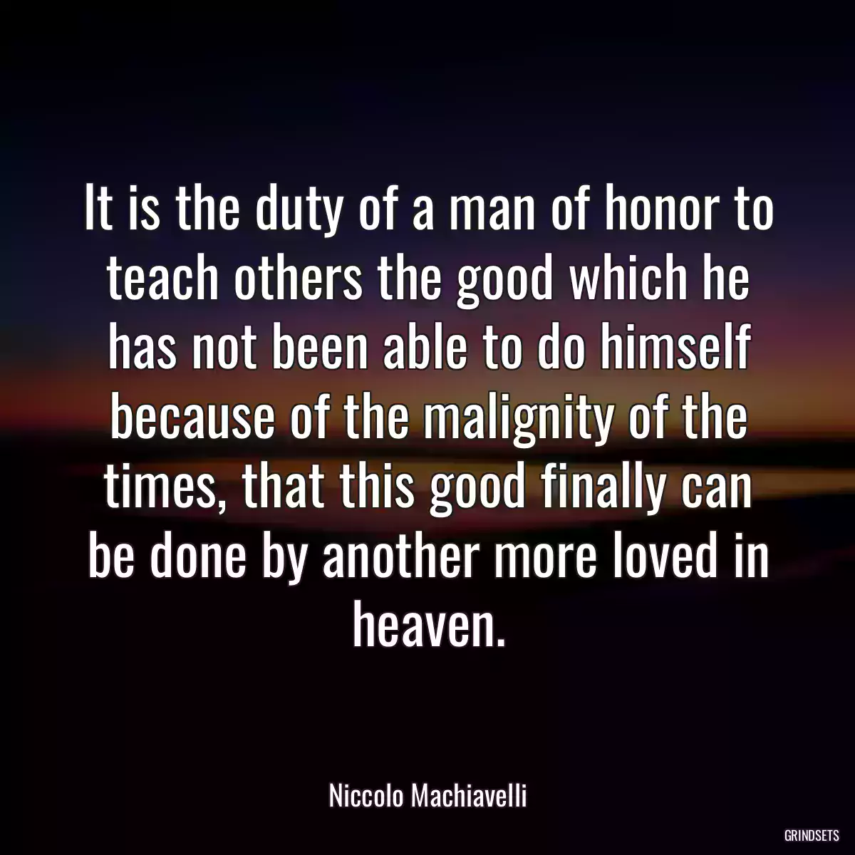 It is the duty of a man of honor to teach others the good which he has not been able to do himself because of the malignity of the times, that this good finally can be done by another more loved in heaven.