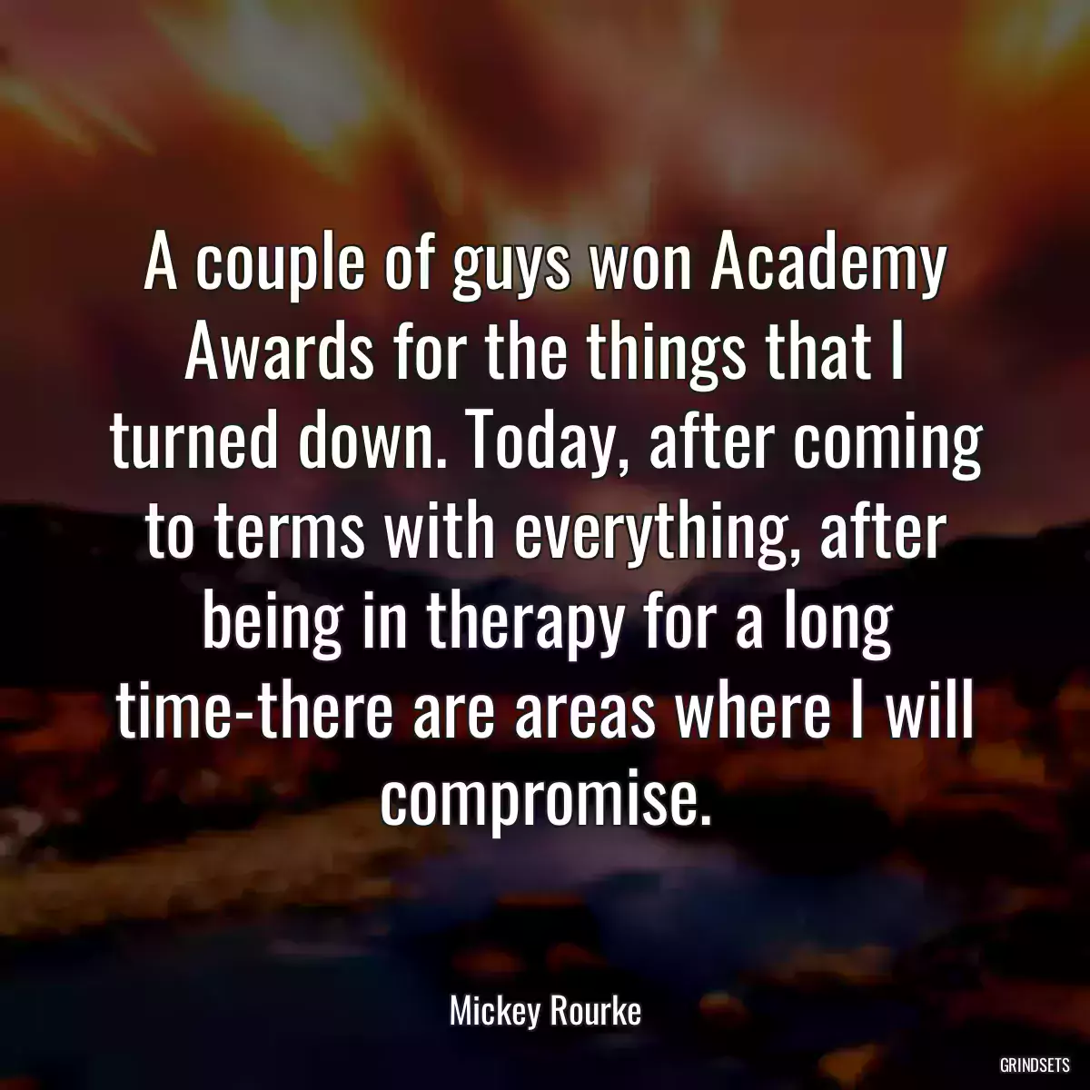 A couple of guys won Academy Awards for the things that I turned down. Today, after coming to terms with everything, after being in therapy for a long time-there are areas where I will compromise.