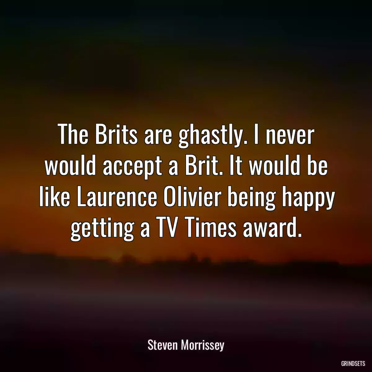 The Brits are ghastly. I never would accept a Brit. It would be like Laurence Olivier being happy getting a TV Times award.