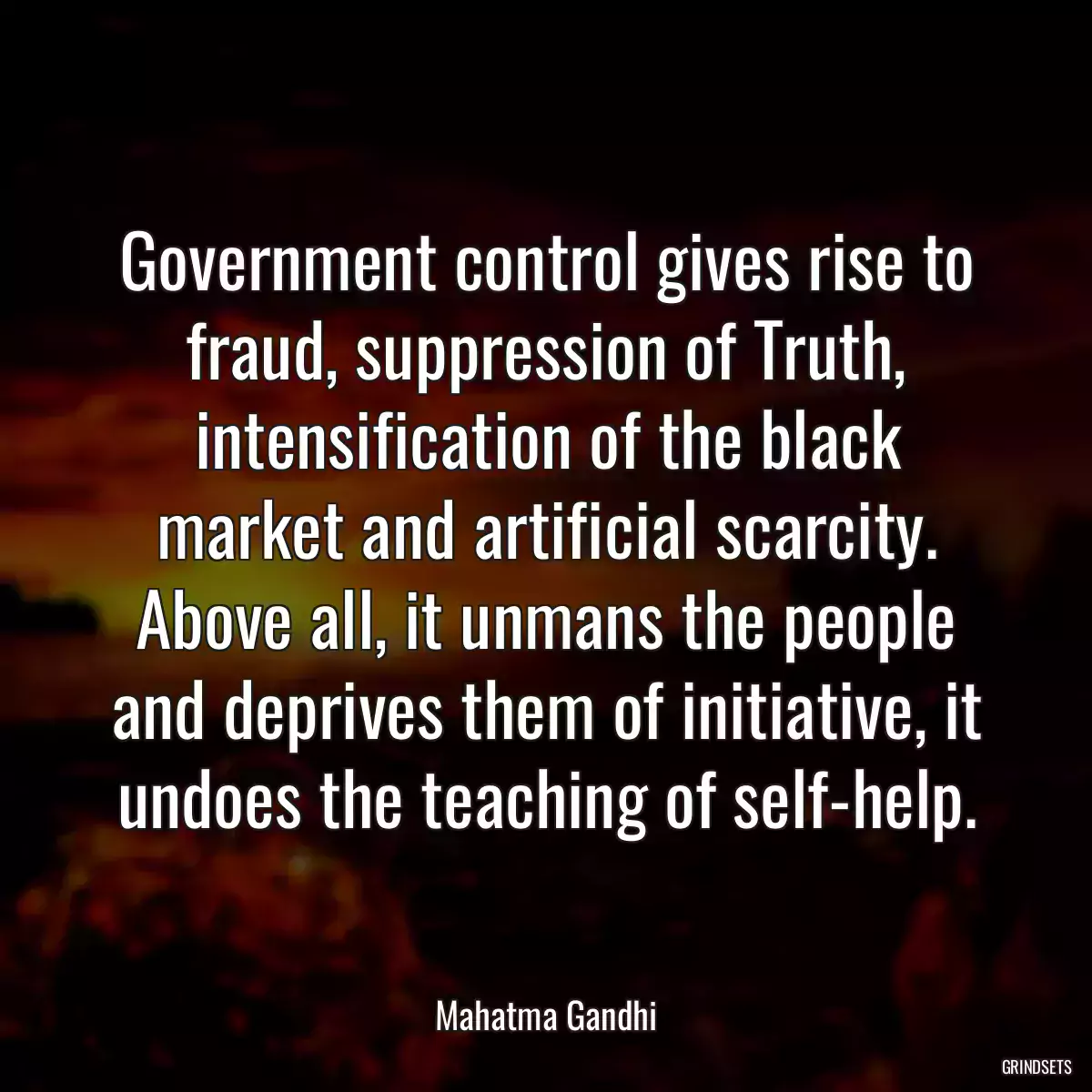 Government control gives rise to fraud, suppression of Truth, intensification of the black market and artificial scarcity. Above all, it unmans the people and deprives them of initiative, it undoes the teaching of self-help.