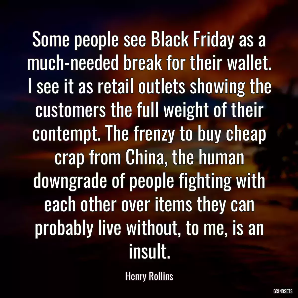 Some people see Black Friday as a much-needed break for their wallet. I see it as retail outlets showing the customers the full weight of their contempt. The frenzy to buy cheap crap from China, the human downgrade of people fighting with each other over items they can probably live without, to me, is an insult.