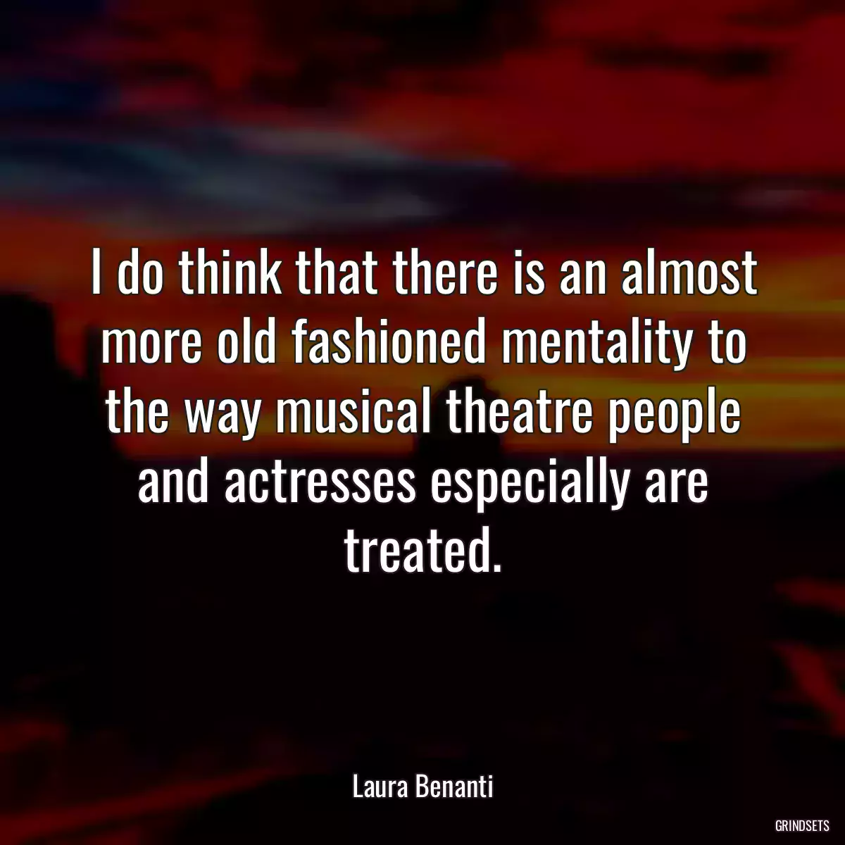 I do think that there is an almost more old fashioned mentality to the way musical theatre people and actresses especially are treated.