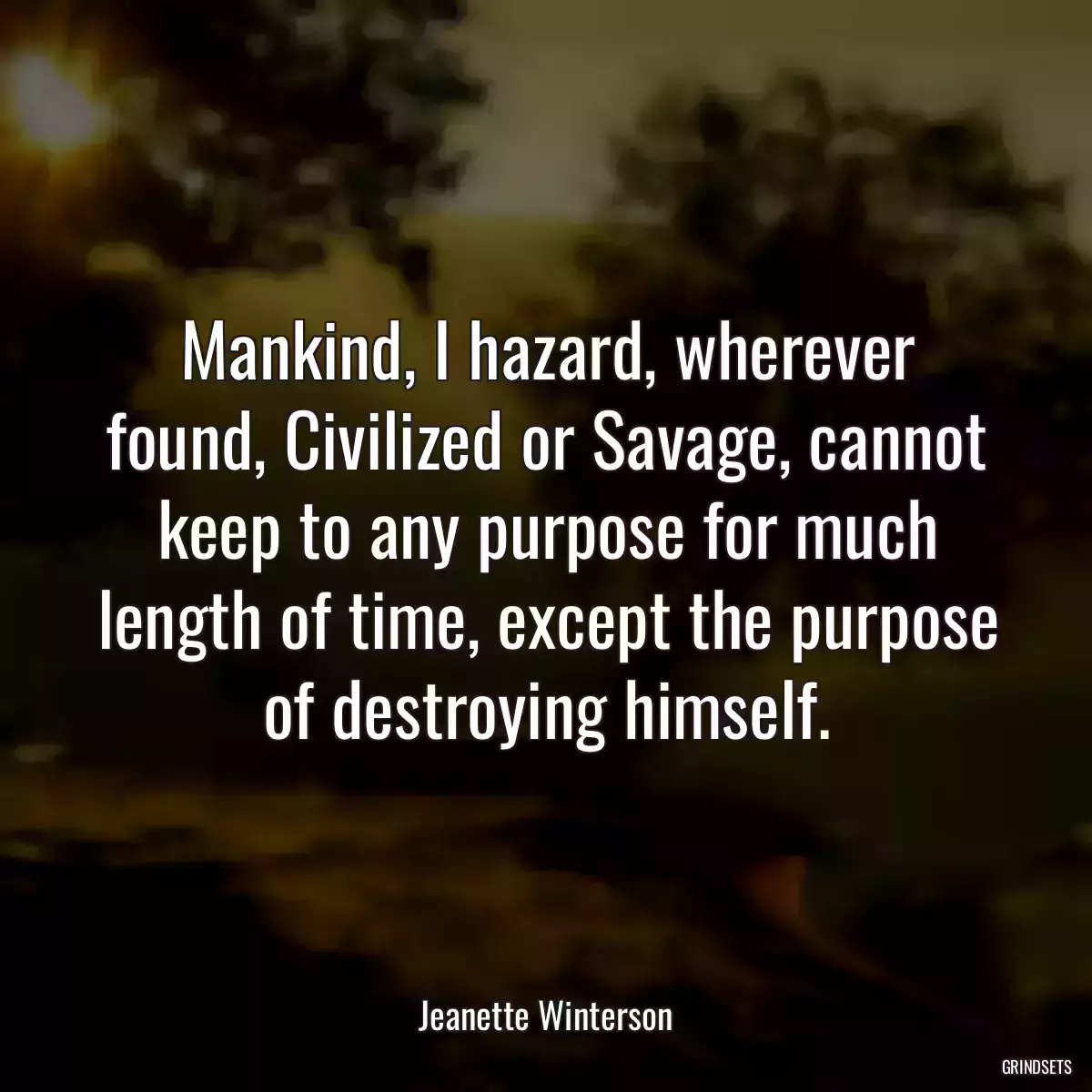 Mankind, I hazard, wherever found, Civilized or Savage, cannot keep to any purpose for much length of time, except the purpose of destroying himself.