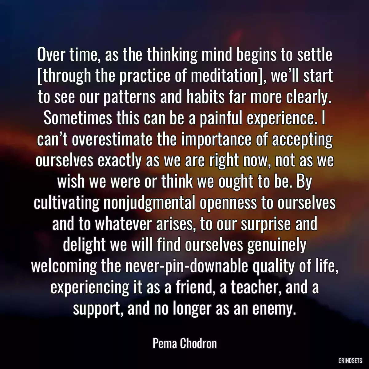 Over time, as the thinking mind begins to settle [through the practice of meditation], we’ll start to see our patterns and habits far more clearly. Sometimes this can be a painful experience. I can’t overestimate the importance of accepting ourselves exactly as we are right now, not as we wish we were or think we ought to be. By cultivating nonjudgmental openness to ourselves and to whatever arises, to our surprise and delight we will find ourselves genuinely welcoming the never-pin-downable quality of life, experiencing it as a friend, a teacher, and a support, and no longer as an enemy.