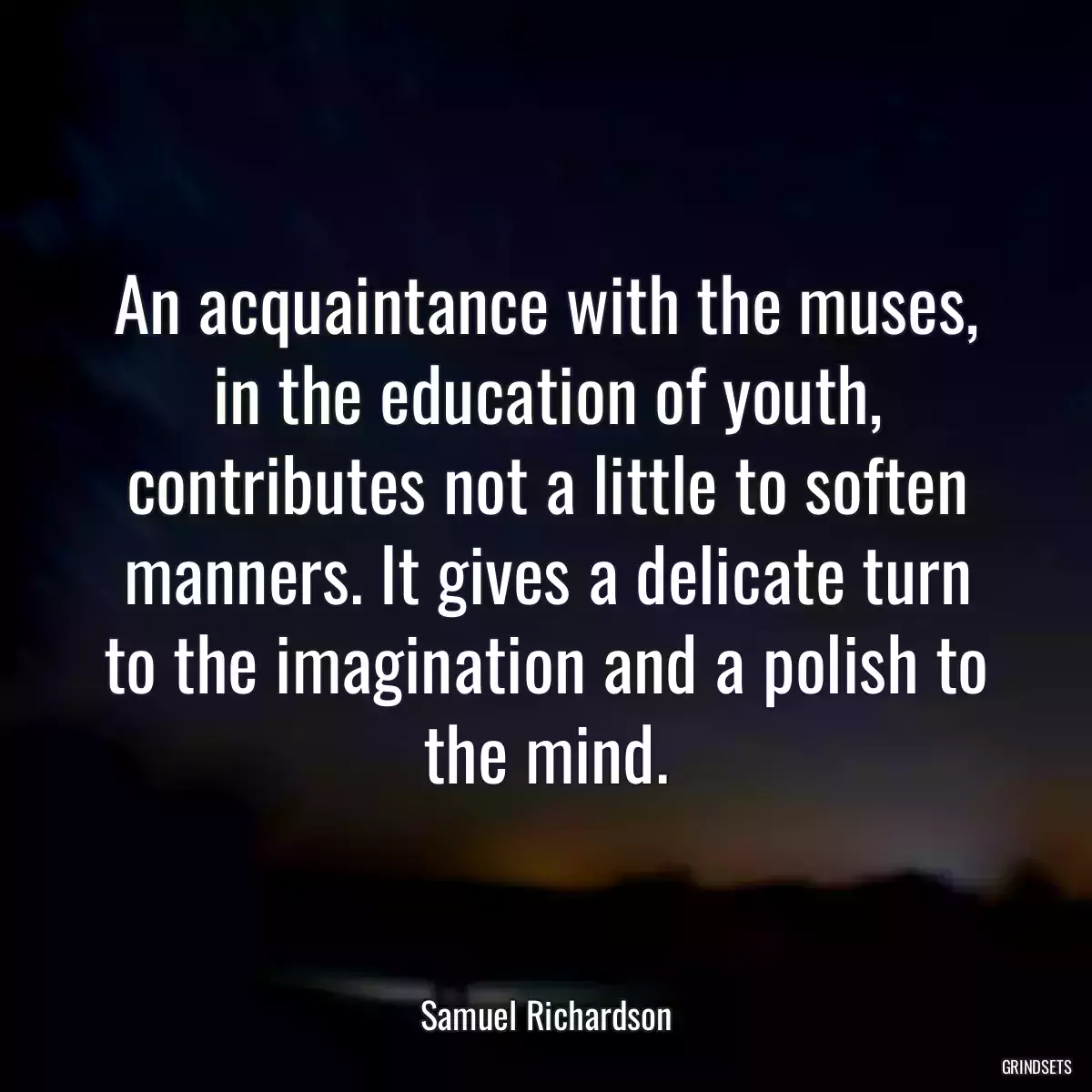 An acquaintance with the muses, in the education of youth, contributes not a little to soften manners. It gives a delicate turn to the imagination and a polish to the mind.