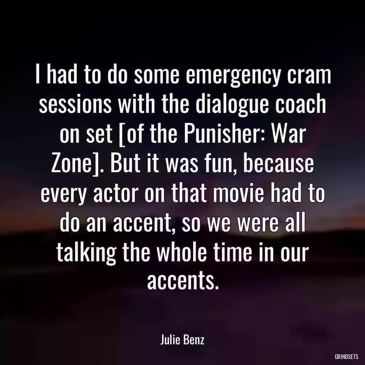 I had to do some emergency cram sessions with the dialogue coach on set [of the Punisher: War Zone]. But it was fun, because every actor on that movie had to do an accent, so we were all talking the whole time in our accents.