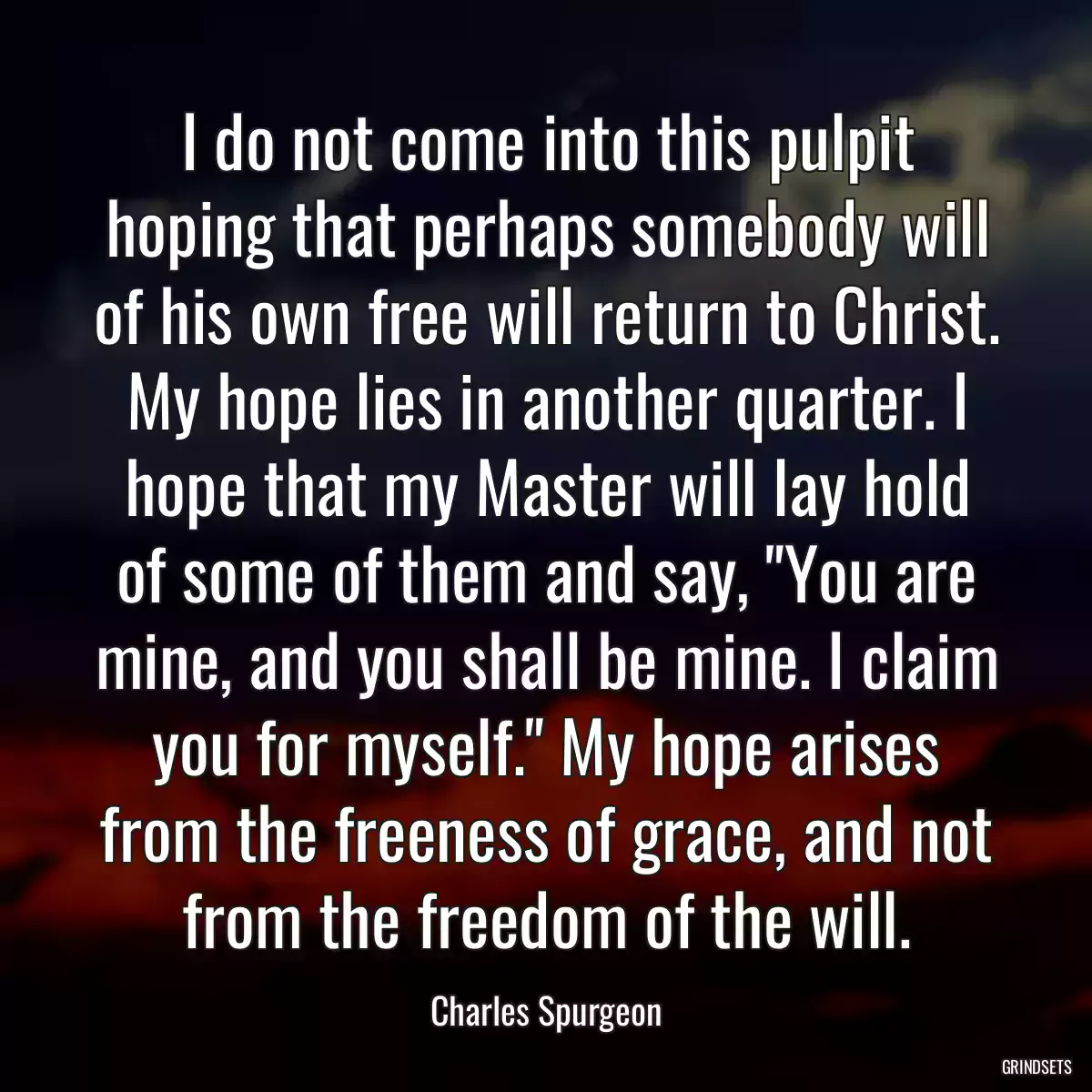 I do not come into this pulpit hoping that perhaps somebody will of his own free will return to Christ. My hope lies in another quarter. I hope that my Master will lay hold of some of them and say, \