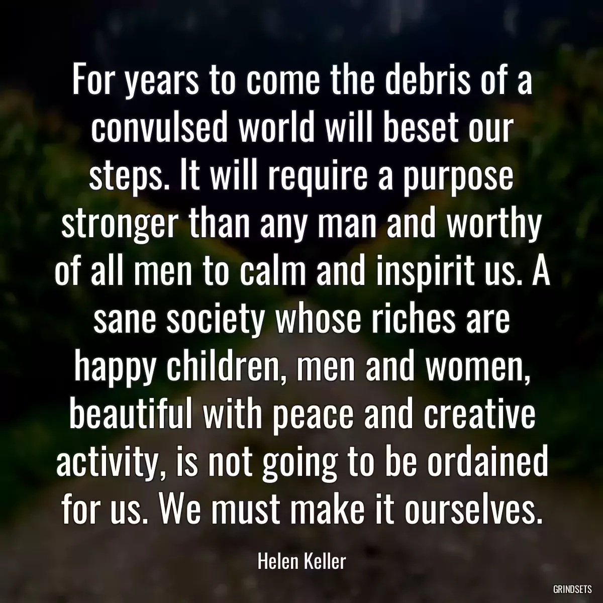 For years to come the debris of a convulsed world will beset our steps. It will require a purpose stronger than any man and worthy of all men to calm and inspirit us. A sane society whose riches are happy children, men and women, beautiful with peace and creative activity, is not going to be ordained for us. We must make it ourselves.