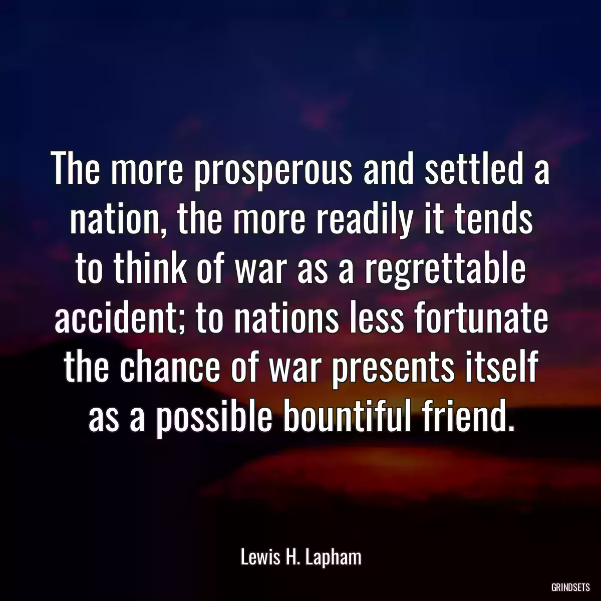 The more prosperous and settled a nation, the more readily it tends to think of war as a regrettable accident; to nations less fortunate the chance of war presents itself as a possible bountiful friend.