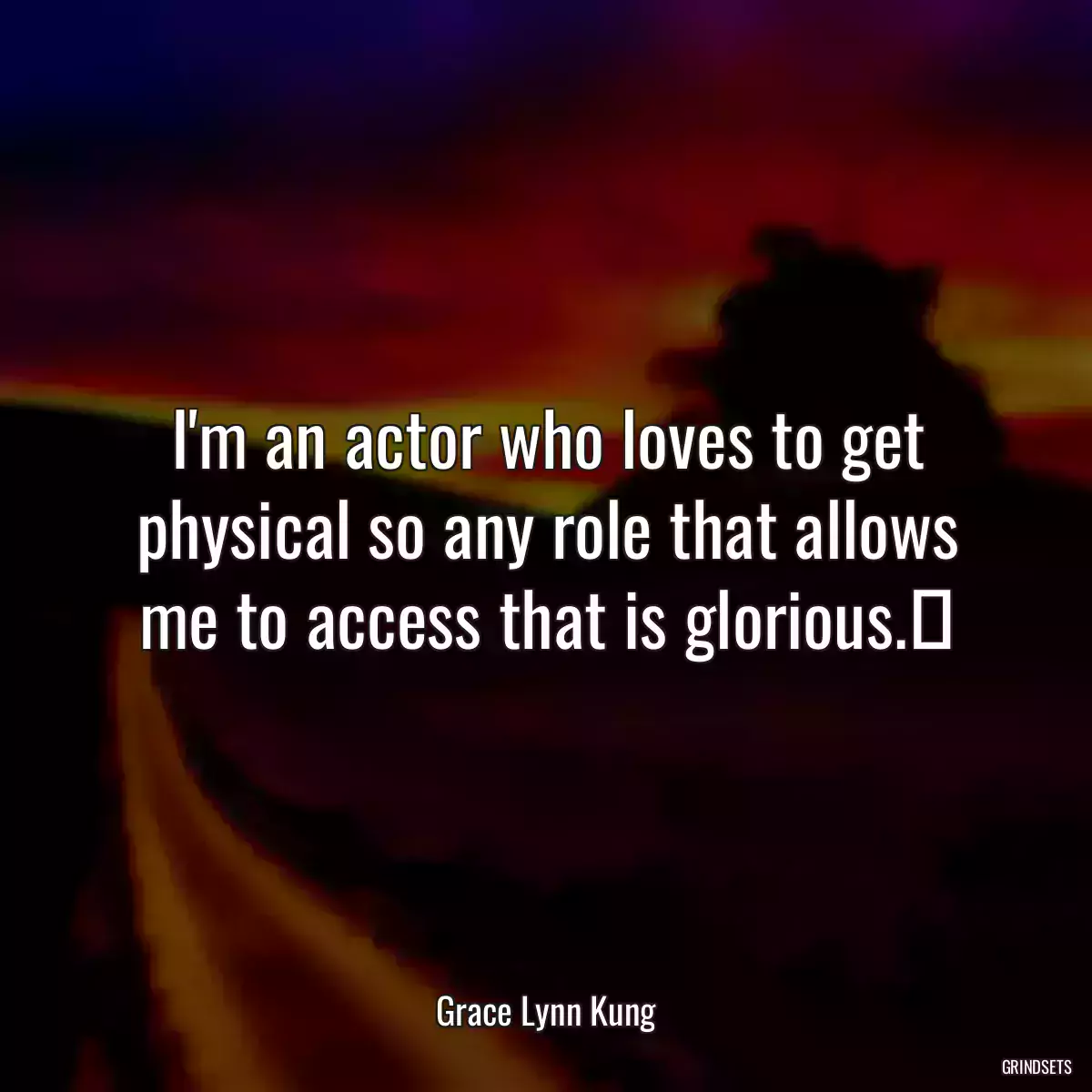 I\'m an actor who loves to get physical so any role that allows me to access that is glorious.​