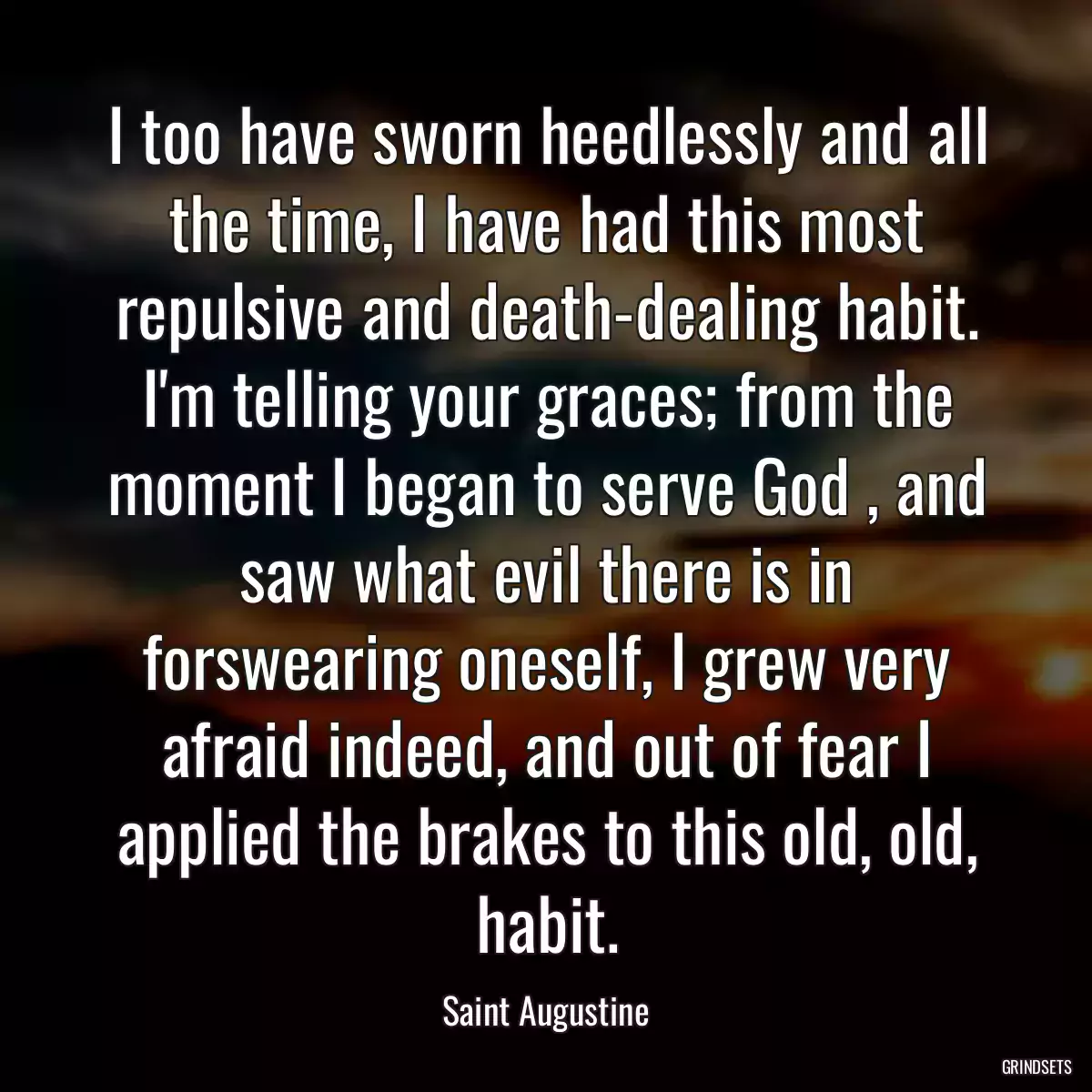 I too have sworn heedlessly and all the time, I have had this most repulsive and death-dealing habit. I\'m telling your graces; from the moment I began to serve God , and saw what evil there is in forswearing oneself, I grew very afraid indeed, and out of fear I applied the brakes to this old, old, habit.