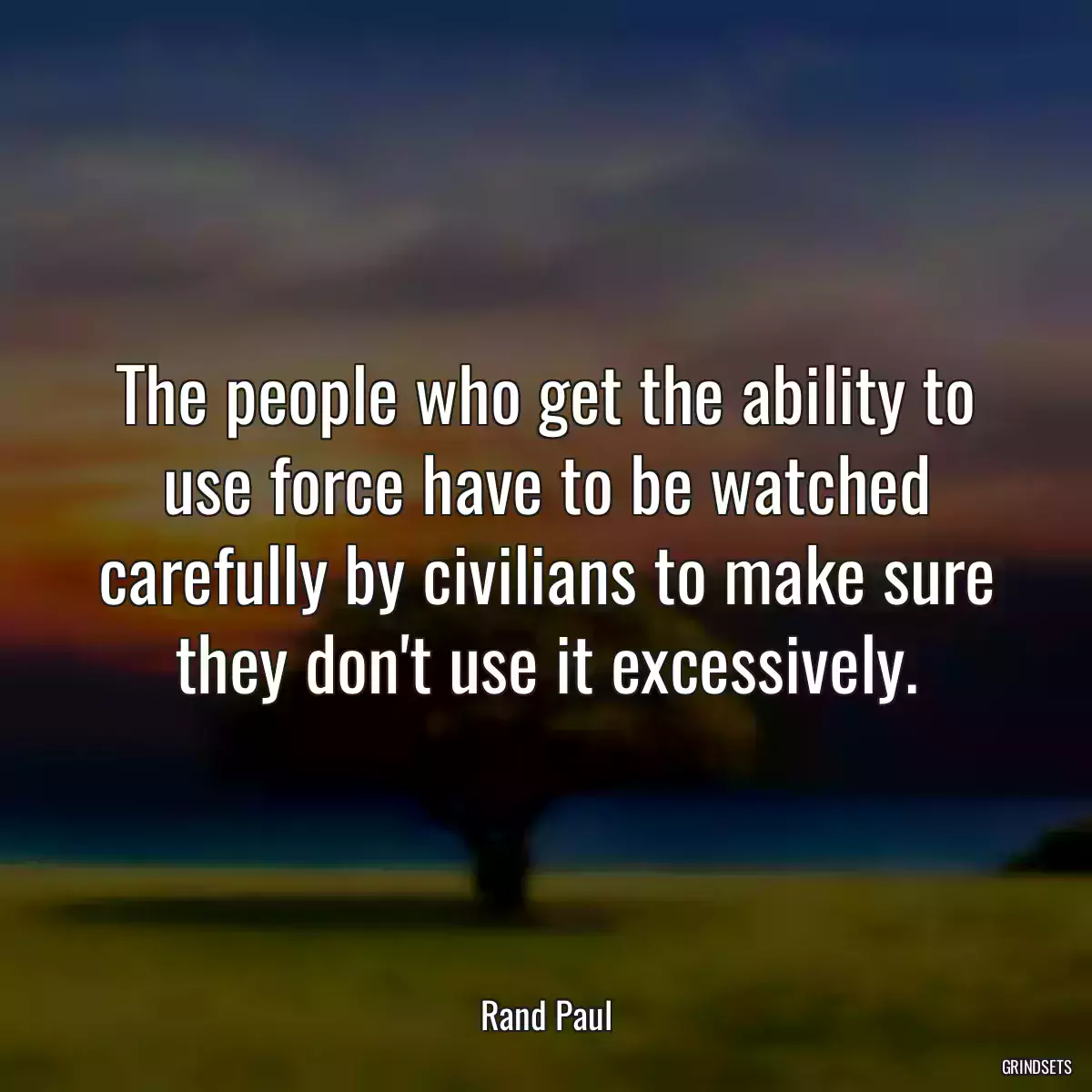 The people who get the ability to use force have to be watched carefully by civilians to make sure they don\'t use it excessively.