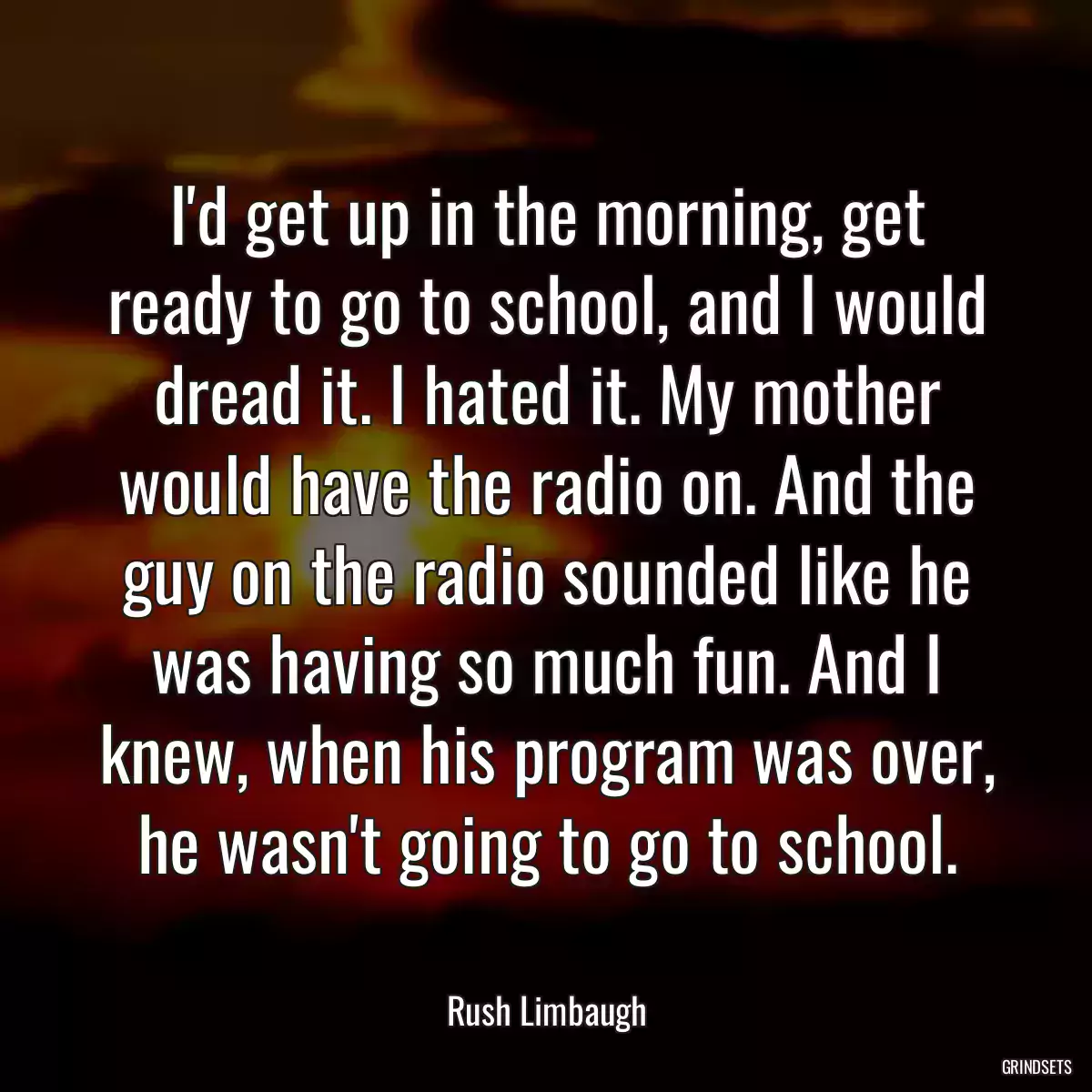 I\'d get up in the morning, get ready to go to school, and I would dread it. I hated it. My mother would have the radio on. And the guy on the radio sounded like he was having so much fun. And I knew, when his program was over, he wasn\'t going to go to school.