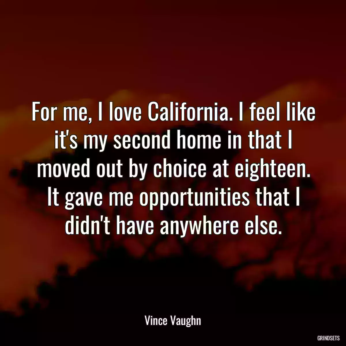 For me, I love California. I feel like it\'s my second home in that I moved out by choice at eighteen. It gave me opportunities that I didn\'t have anywhere else.