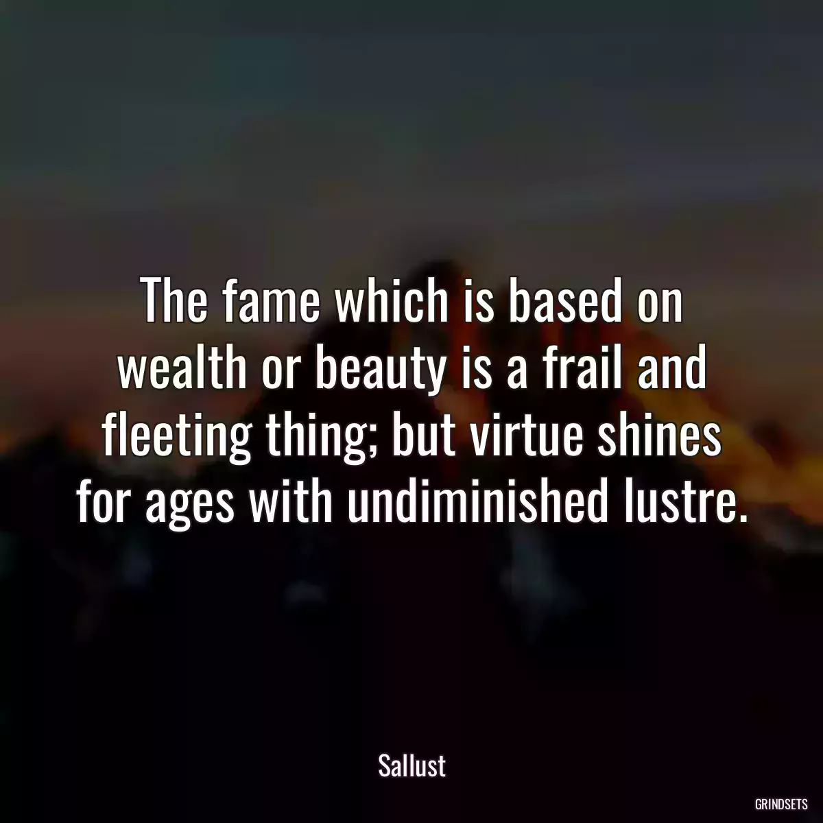 The fame which is based on wealth or beauty is a frail and fleeting thing; but virtue shines for ages with undiminished lustre.