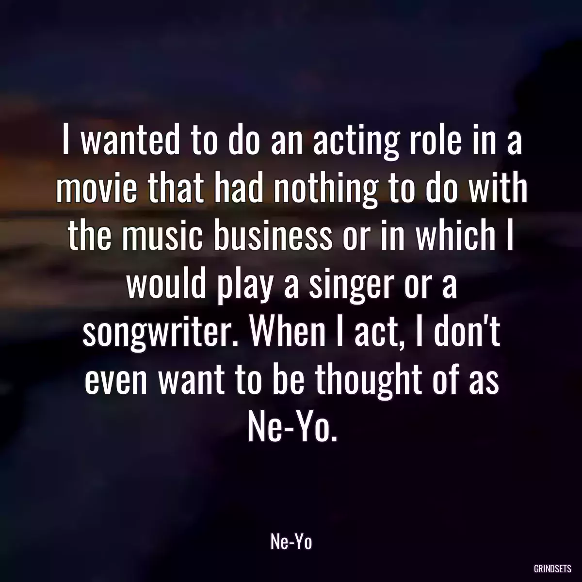 I wanted to do an acting role in a movie that had nothing to do with the music business or in which I would play a singer or a songwriter. When I act, I don\'t even want to be thought of as Ne-Yo.