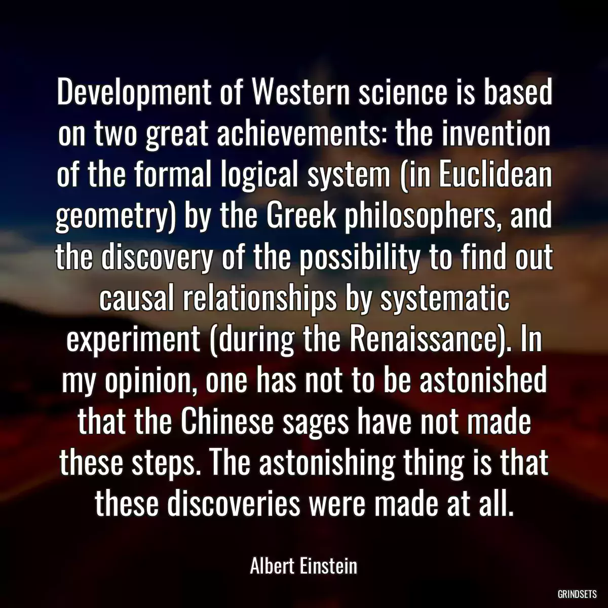 Development of Western science is based on two great achievements: the invention of the formal logical system (in Euclidean geometry) by the Greek philosophers, and the discovery of the possibility to find out causal relationships by systematic experiment (during the Renaissance). In my opinion, one has not to be astonished that the Chinese sages have not made these steps. The astonishing thing is that these discoveries were made at all.