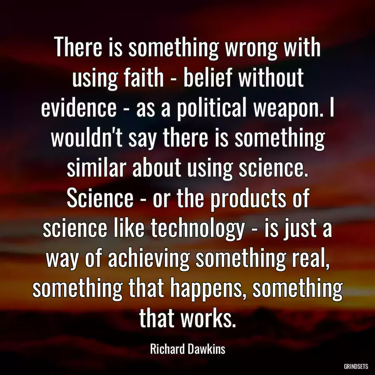 There is something wrong with using faith - belief without evidence - as a political weapon. I wouldn\'t say there is something similar about using science. Science - or the products of science like technology - is just a way of achieving something real, something that happens, something that works.