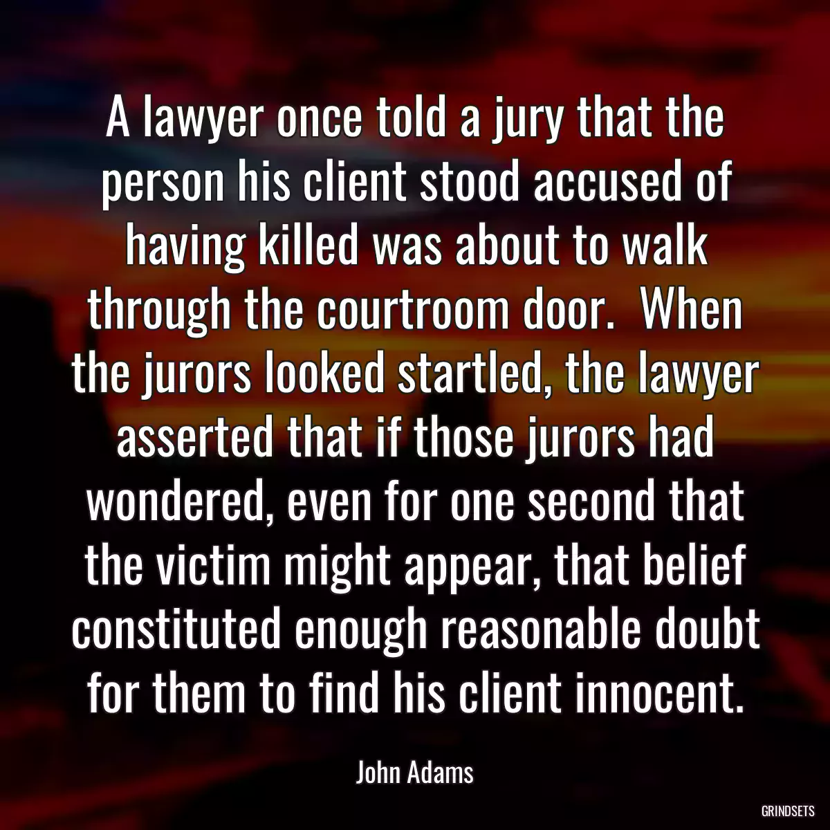 A lawyer once told a jury that the person his client stood accused of having killed was about to walk through the courtroom door.  When the jurors looked startled, the lawyer asserted that if those jurors had wondered, even for one second that the victim might appear, that belief constituted enough reasonable doubt for them to find his client innocent.