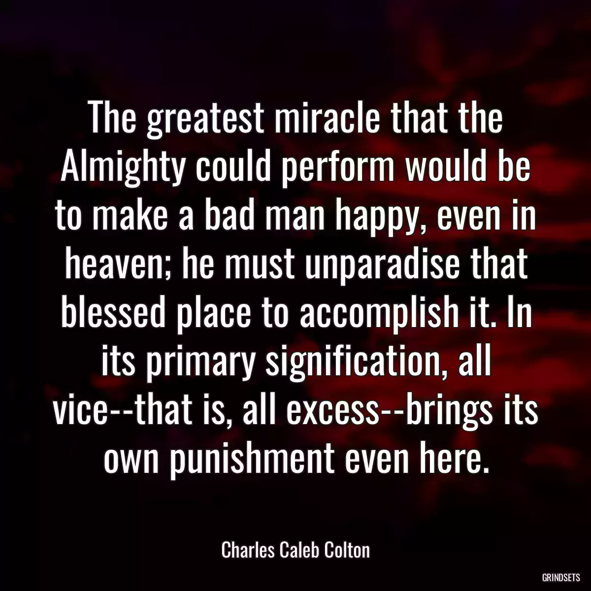 The greatest miracle that the Almighty could perform would be to make a bad man happy, even in heaven; he must unparadise that blessed place to accomplish it. In its primary signification, all vice--that is, all excess--brings its own punishment even here.