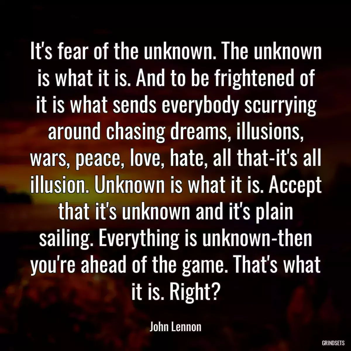 It\'s fear of the unknown. The unknown is what it is. And to be frightened of it is what sends everybody scurrying around chasing dreams, illusions, wars, peace, love, hate, all that-it\'s all illusion. Unknown is what it is. Accept that it\'s unknown and it\'s plain sailing. Everything is unknown-then you\'re ahead of the game. That\'s what it is. Right?