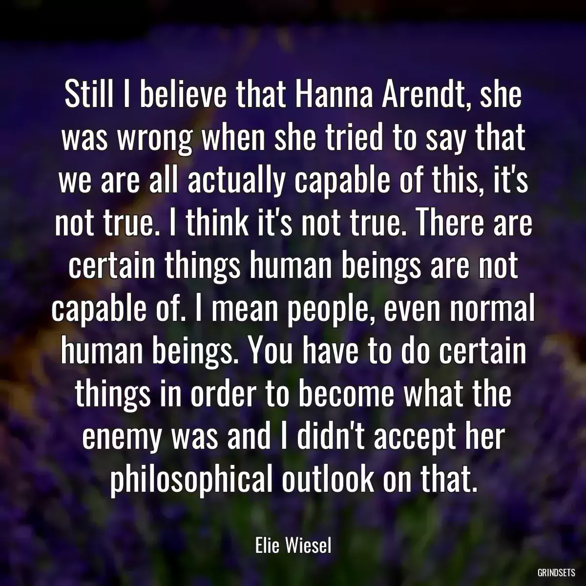 Still I believe that Hanna Arendt, she was wrong when she tried to say that we are all actually capable of this, it\'s not true. I think it\'s not true. There are certain things human beings are not capable of. I mean people, even normal human beings. You have to do certain things in order to become what the enemy was and I didn\'t accept her philosophical outlook on that.