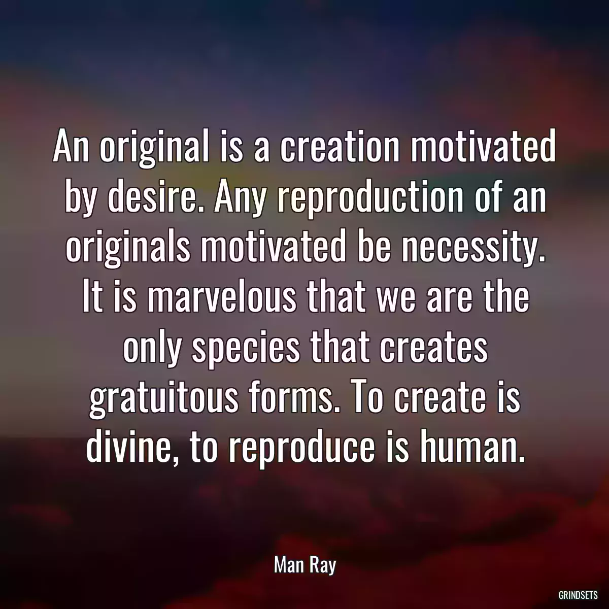 An original is a creation motivated by desire. Any reproduction of an originals motivated be necessity. It is marvelous that we are the only species that creates gratuitous forms. To create is divine, to reproduce is human.