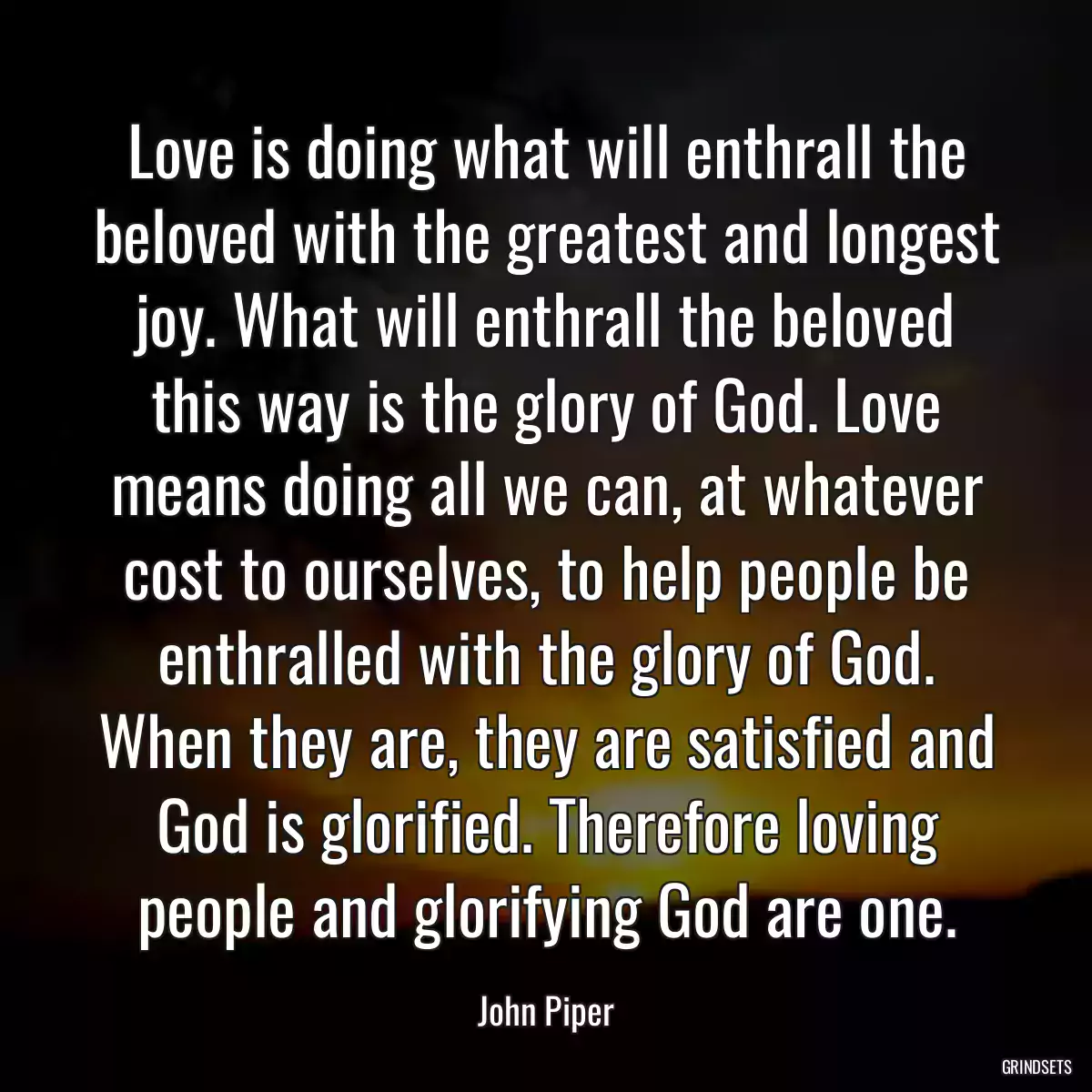 Love is doing what will enthrall the beloved with the greatest and longest joy. What will enthrall the beloved this way is the glory of God. Love means doing all we can, at whatever cost to ourselves, to help people be enthralled with the glory of God. When they are, they are satisfied and God is glorified. Therefore loving people and glorifying God are one.