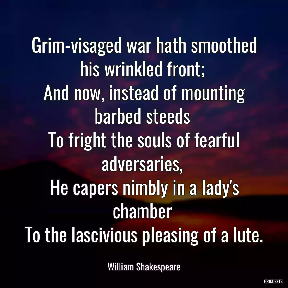 Grim-visaged war hath smoothed his wrinkled front; 
And now, instead of mounting barbed steeds 
To fright the souls of fearful adversaries, 
He capers nimbly in a lady\'s chamber 
To the lascivious pleasing of a lute.