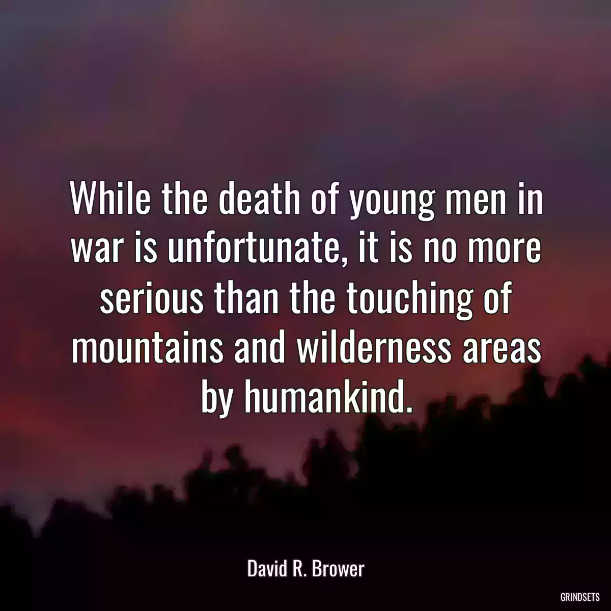 While the death of young men in war is unfortunate, it is no more serious than the touching of mountains and wilderness areas by humankind.