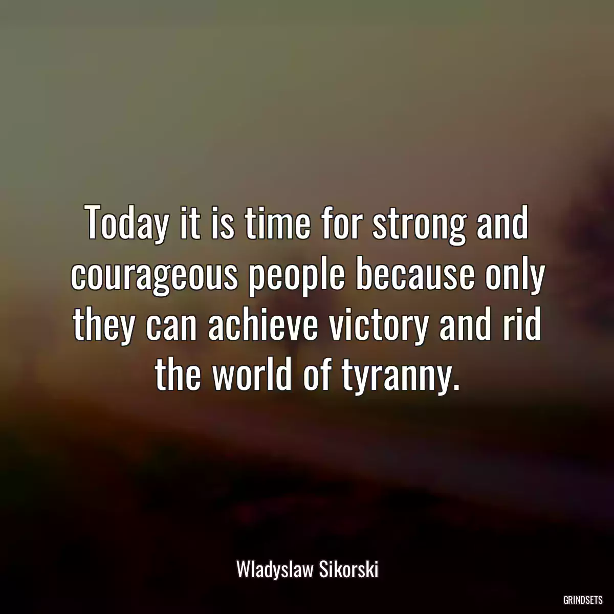 Today it is time for strong and courageous people because only they can achieve victory and rid the world of tyranny.