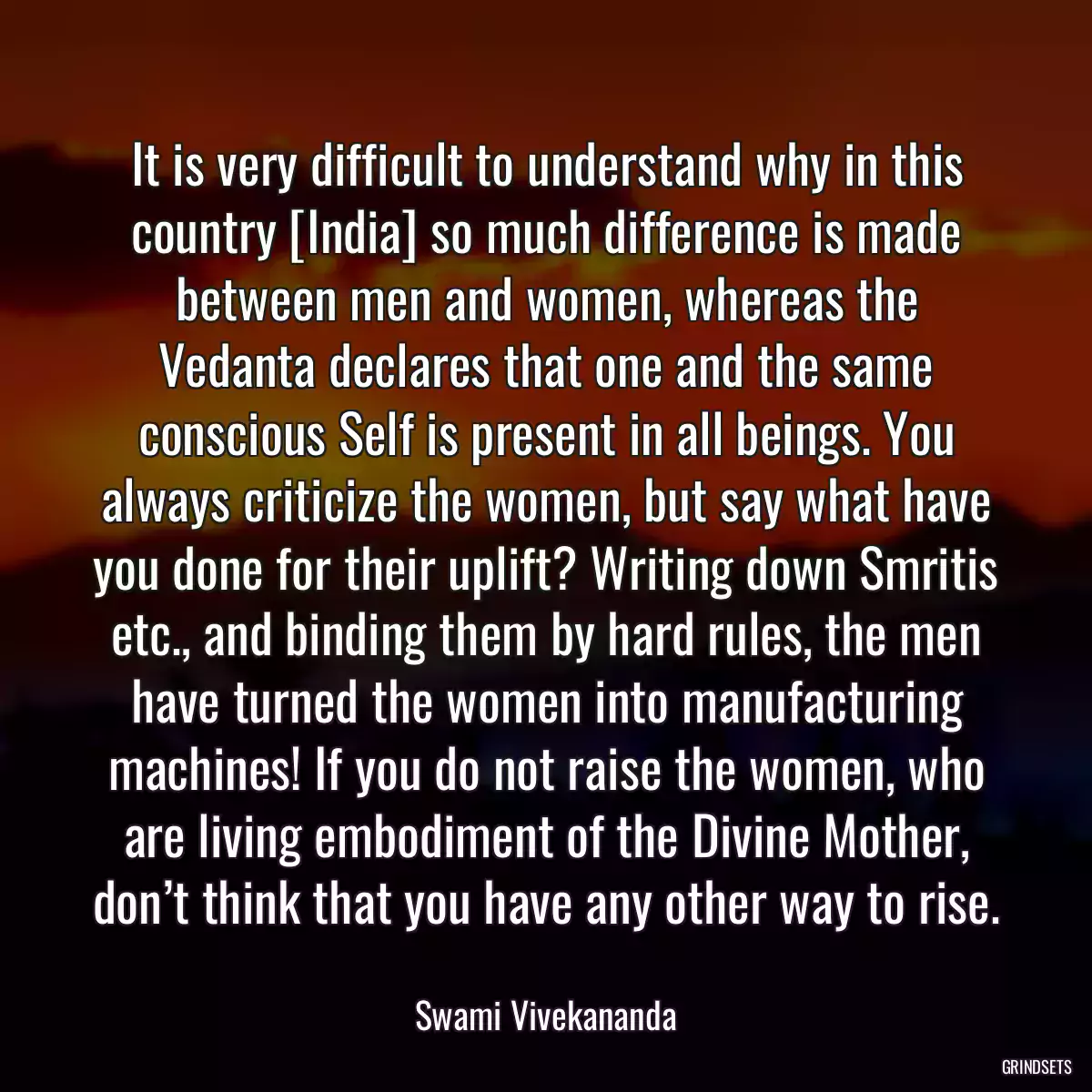 It is very difficult to understand why in this country [India] so much difference is made between men and women, whereas the Vedanta declares that one and the same conscious Self is present in all beings. You always criticize the women, but say what have you done for their uplift? Writing down Smritis etc., and binding them by hard rules, the men have turned the women into manufacturing machines! If you do not raise the women, who are living embodiment of the Divine Mother, don’t think that you have any other way to rise.