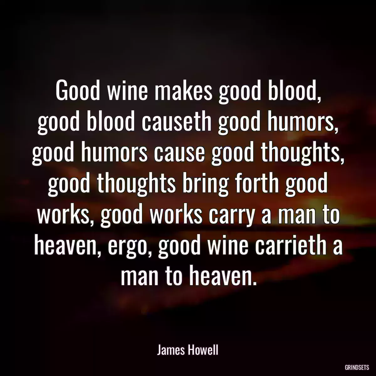 Good wine makes good blood, good blood causeth good humors, good humors cause good thoughts, good thoughts bring forth good works, good works carry a man to heaven, ergo, good wine carrieth a man to heaven.