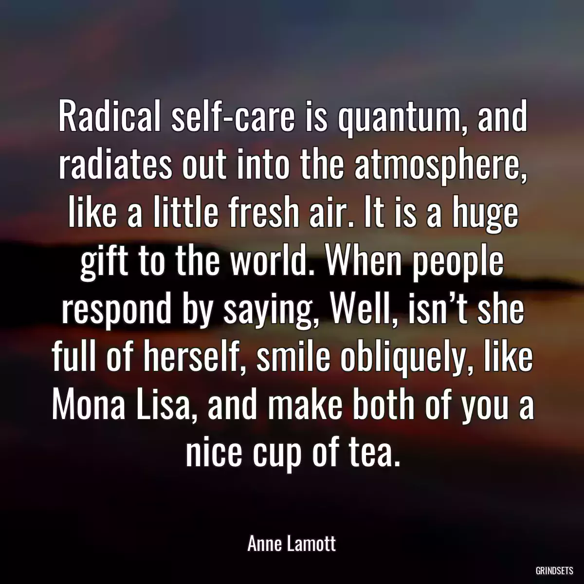 Radical self-care is quantum, and radiates out into the atmosphere, like a little fresh air. It is a huge gift to the world. When people respond by saying, Well, isn’t she full of herself, smile obliquely, like Mona Lisa, and make both of you a nice cup of tea.