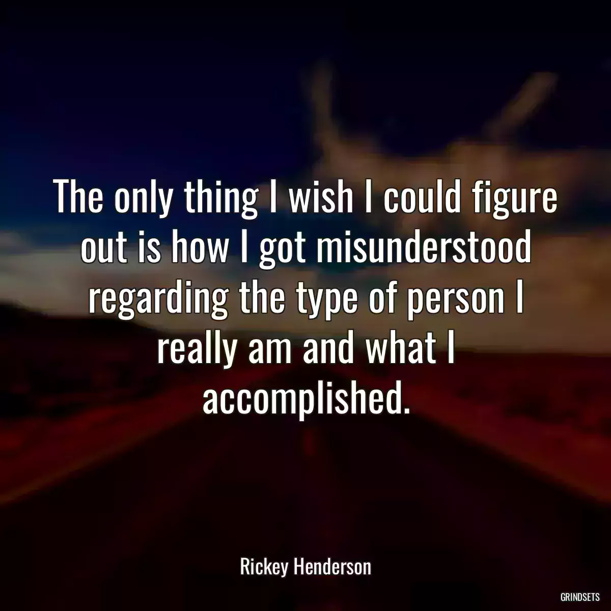 The only thing I wish I could figure out is how I got misunderstood regarding the type of person I really am and what I accomplished.