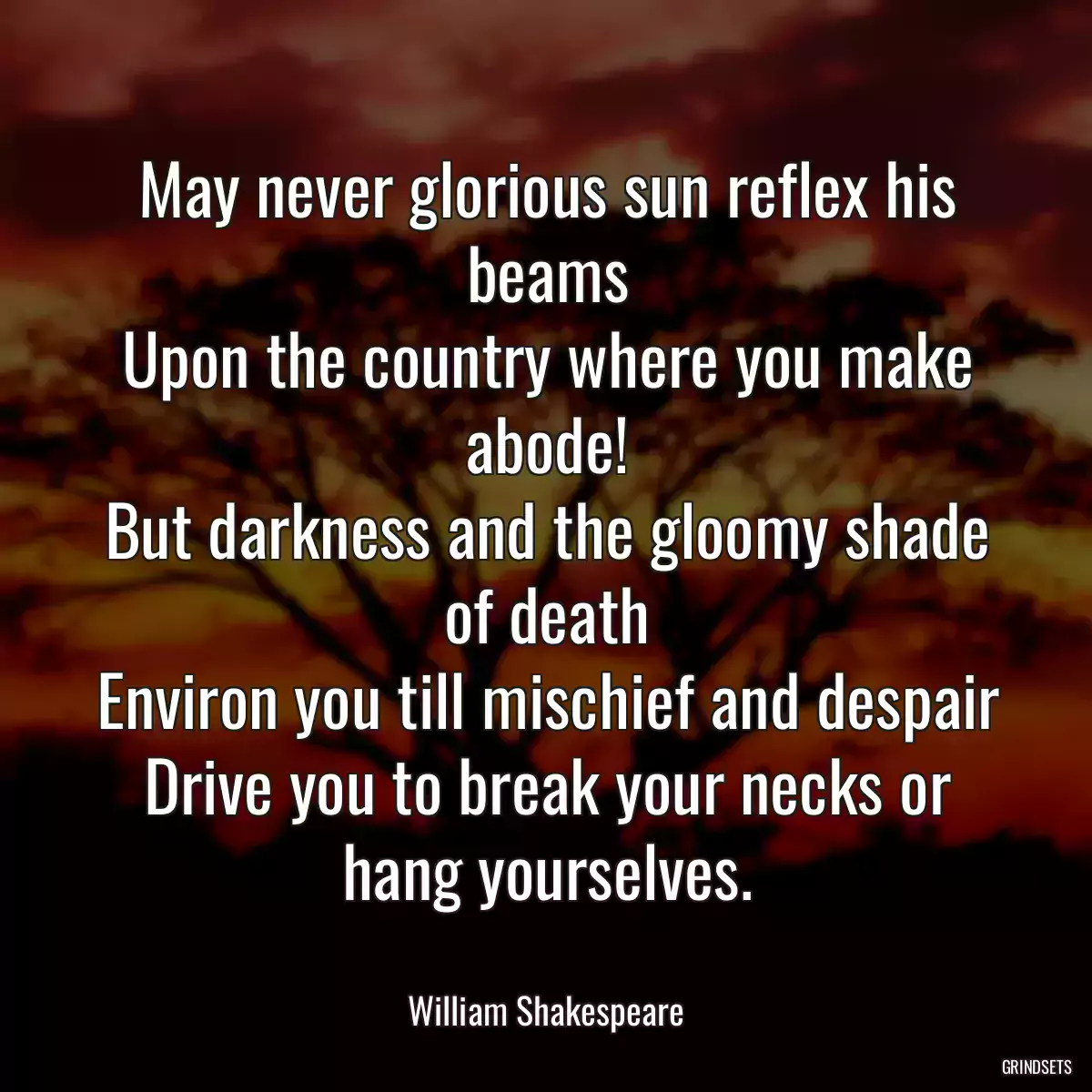 May never glorious sun reflex his beams
Upon the country where you make abode!
But darkness and the gloomy shade of death
Environ you till mischief and despair
Drive you to break your necks or hang yourselves.