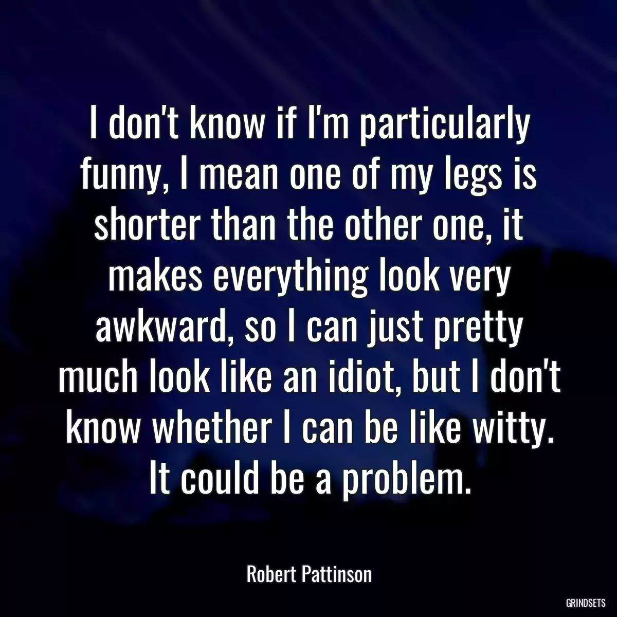 I don\'t know if I\'m particularly funny, I mean one of my legs is shorter than the other one, it makes everything look very awkward, so I can just pretty much look like an idiot, but I don\'t know whether I can be like witty. It could be a problem.