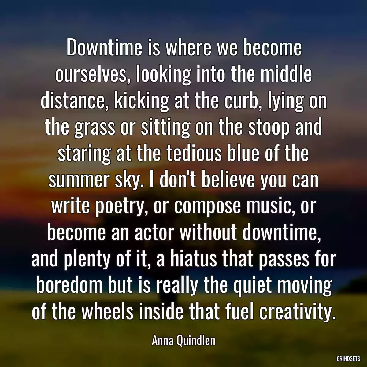 Downtime is where we become ourselves, looking into the middle distance, kicking at the curb, lying on the grass or sitting on the stoop and staring at the tedious blue of the summer sky. I don\'t believe you can write poetry, or compose music, or become an actor without downtime, and plenty of it, a hiatus that passes for boredom but is really the quiet moving of the wheels inside that fuel creativity.