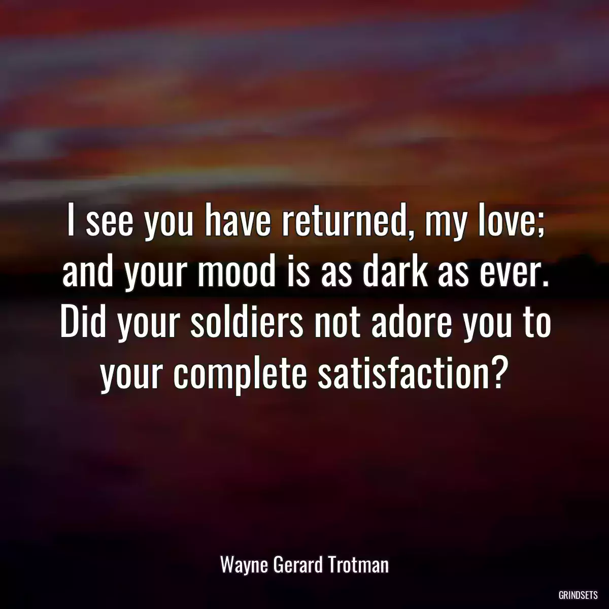 I see you have returned, my love; and your mood is as dark as ever. Did your soldiers not adore you to your complete satisfaction?