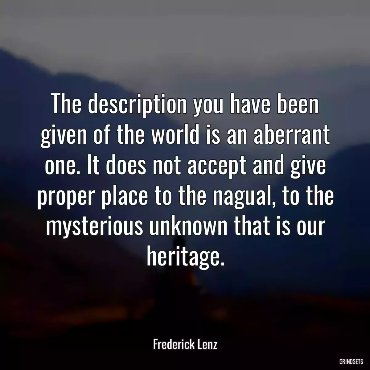 The description you have been given of the world is an aberrant one. It does not accept and give proper place to the nagual, to the mysterious unknown that is our heritage.