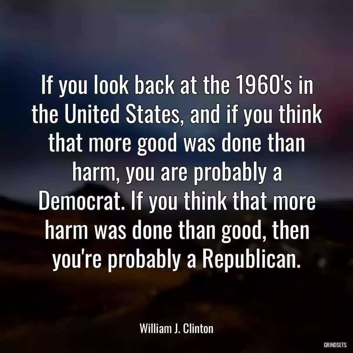 If you look back at the 1960\'s in the United States, and if you think that more good was done than harm, you are probably a Democrat. If you think that more harm was done than good, then you\'re probably a Republican.