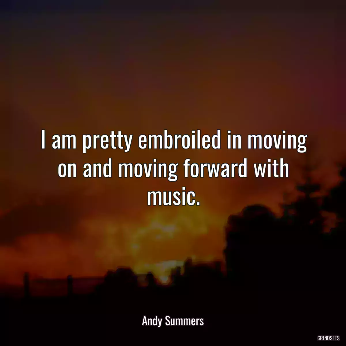 I am pretty embroiled in moving on and moving forward with music.