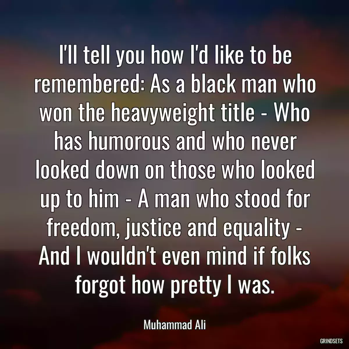 I\'ll tell you how I\'d like to be remembered: As a black man who won the heavyweight title - Who has humorous and who never looked down on those who looked up to him - A man who stood for freedom, justice and equality - And I wouldn\'t even mind if folks forgot how pretty I was.