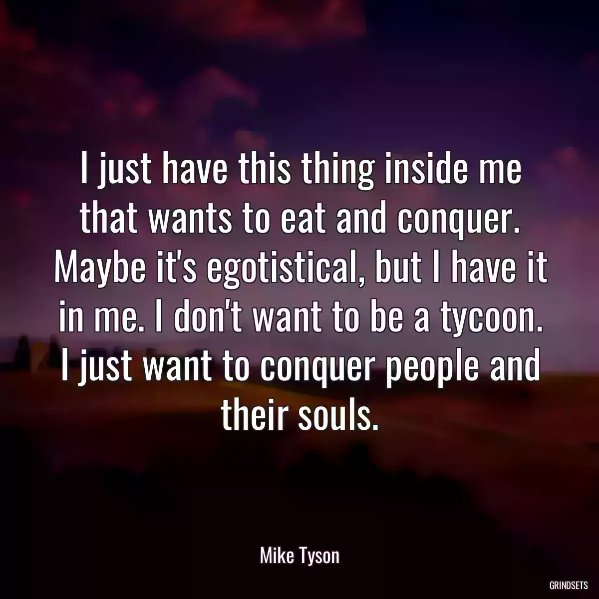 I just have this thing inside me that wants to eat and conquer. Maybe it\'s egotistical, but I have it in me. I don\'t want to be a tycoon. I just want to conquer people and their souls.