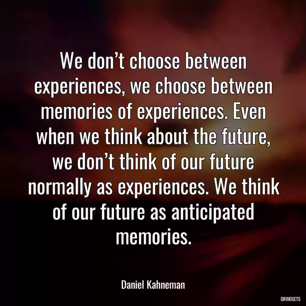 We don’t choose between experiences, we choose between memories of experiences. Even when we think about the future, we don’t think of our future normally as experiences. We think of our future as anticipated memories.