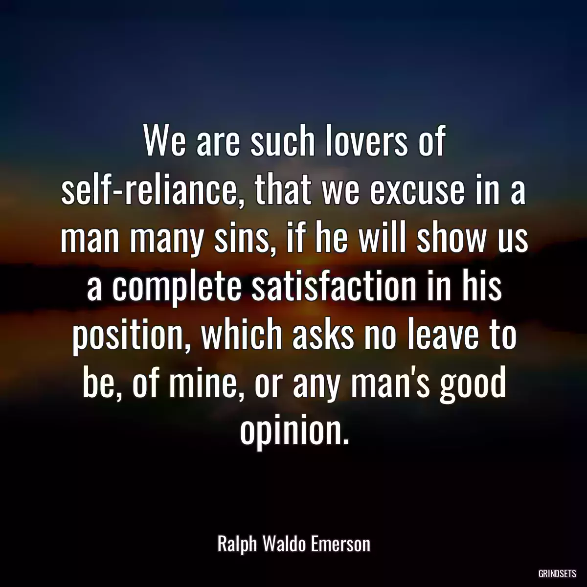 We are such lovers of self-reliance, that we excuse in a man many sins, if he will show us a complete satisfaction in his position, which asks no leave to be, of mine, or any man\'s good opinion.