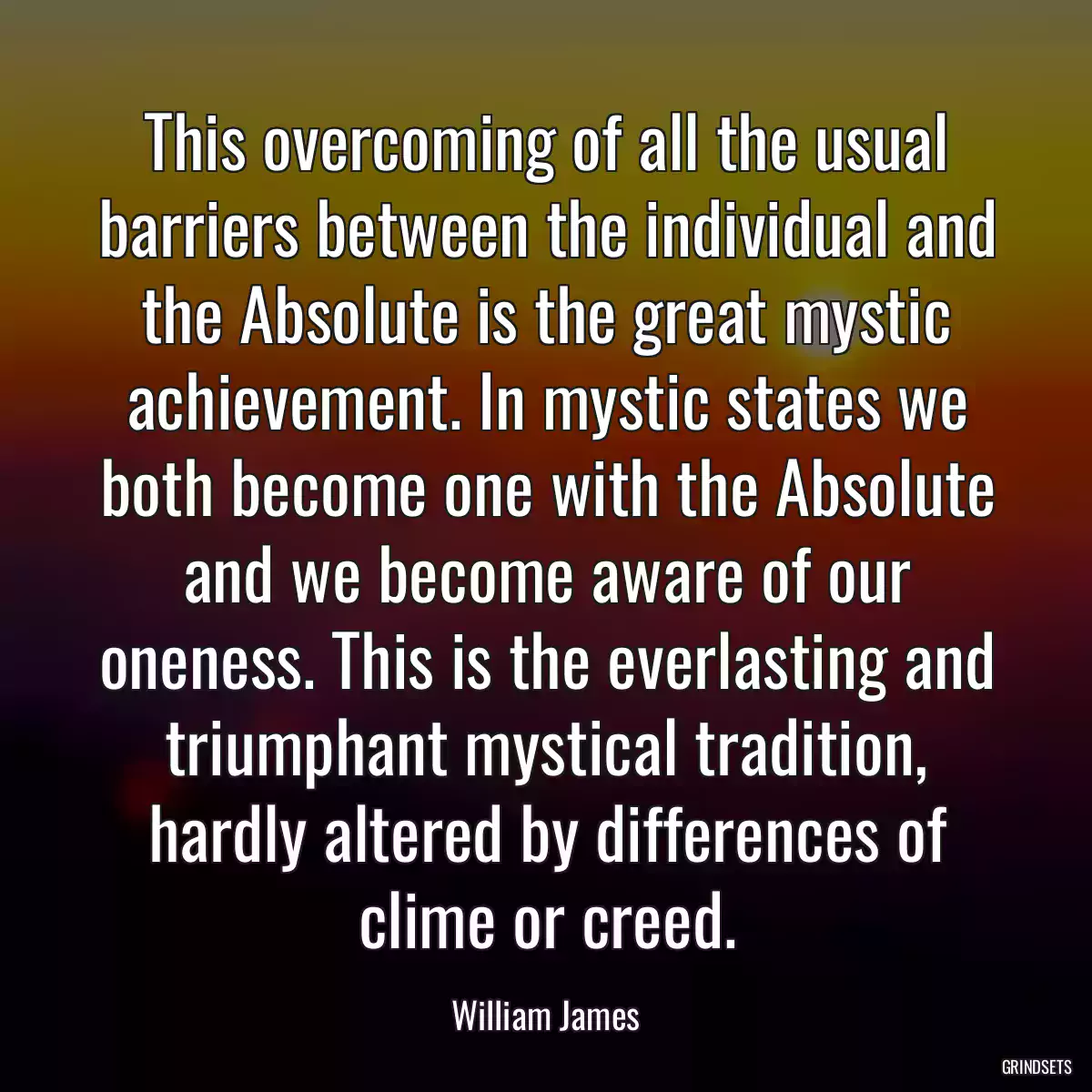 This overcoming of all the usual barriers between the individual and the Absolute is the great mystic achievement. In mystic states we both become one with the Absolute and we become aware of our oneness. This is the everlasting and triumphant mystical tradition, hardly altered by differences of clime or creed.