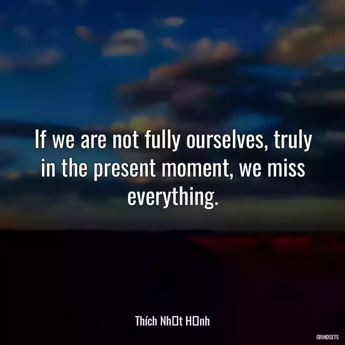 If we are not fully ourselves, truly in the present moment, we miss everything.